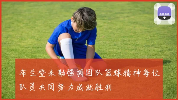 布兰登米勒强调团队篮球精神每位队员共同努力成就胜利