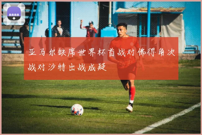亚马尔缺席世界杯首战对佛得角次战对沙特出战成疑