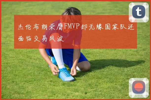 杰伦布朗荣膺FMVP却无缘国家队还面临交易风波