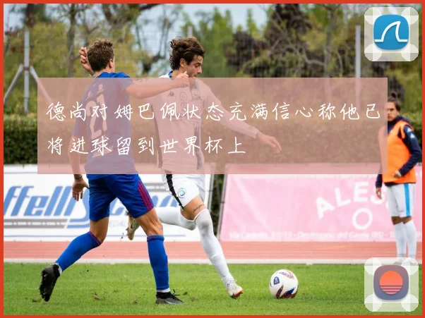 德尚对姆巴佩状态充满信心称他已将进球留到世界杯上