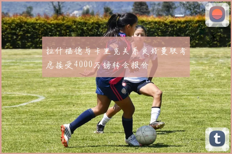 拉什福德与卡里克关系良好曼联考虑接受4000万镑转会报价