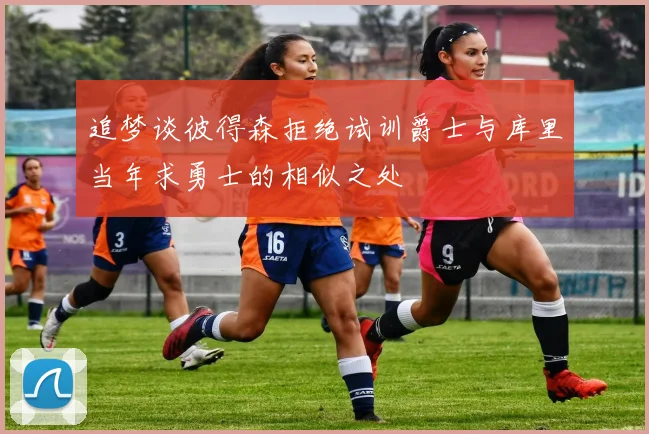 追梦谈彼得森拒绝试训爵士与库里当年求勇士的相似之处