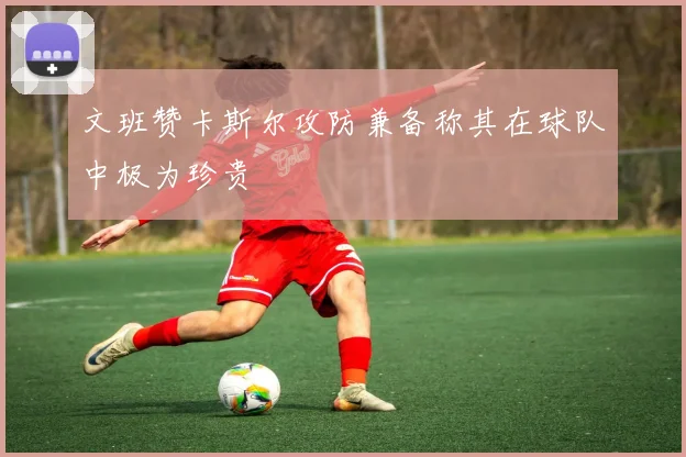 文班赞卡斯尔攻防兼备称其在球队中极为珍贵