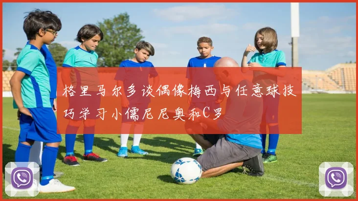 格里马尔多谈偶像梅西与任意球技巧学习小儒尼尼奥和C罗