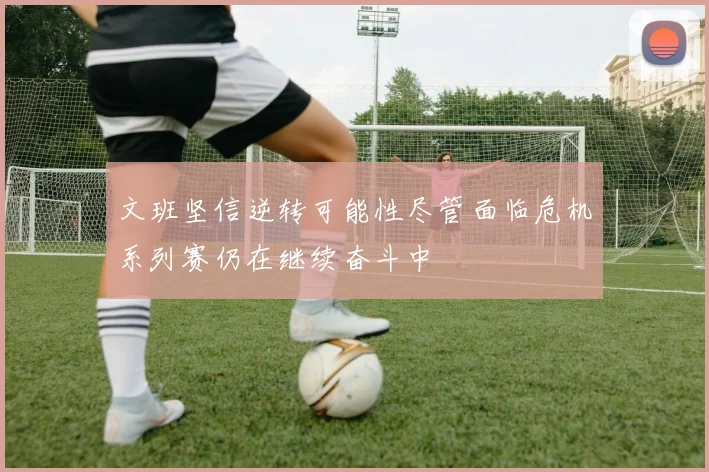 文班坚信逆转可能性尽管面临危机系列赛仍在继续奋斗中
