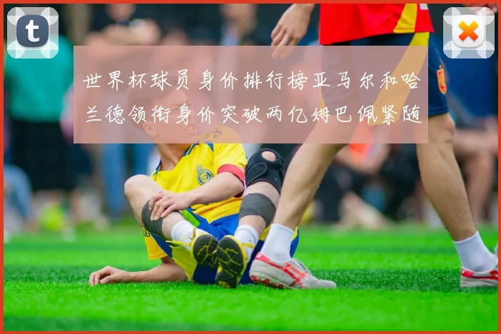 世界杯球员身价排行榜亚马尔和哈兰德领衔身价突破两亿姆巴佩紧随其后