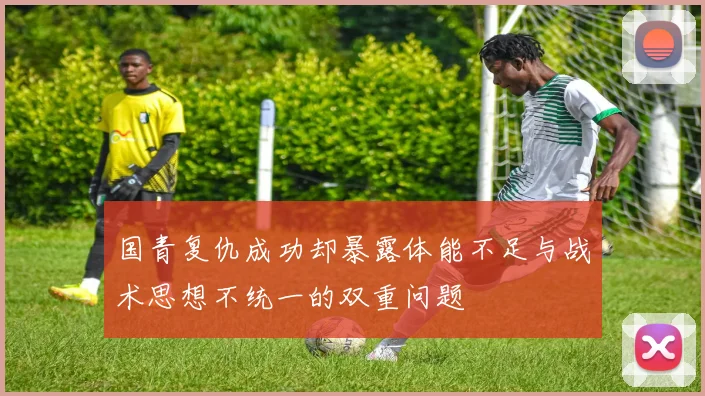 国青复仇成功却暴露体能不足与战术思想不统一的双重问题
