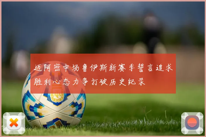 迈阿密中场鲁伊斯新赛季誓言追求胜利心态力争打破历史纪录