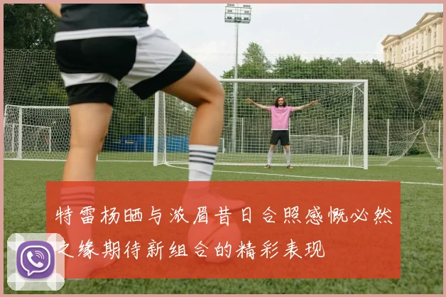 特雷杨晒与浓眉昔日合照感慨必然之缘期待新组合的精彩表现
