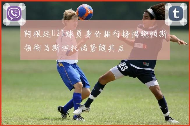 阿根廷U21球员身价排行榜揭晓帕斯领衔马斯坦托诺紧随其后