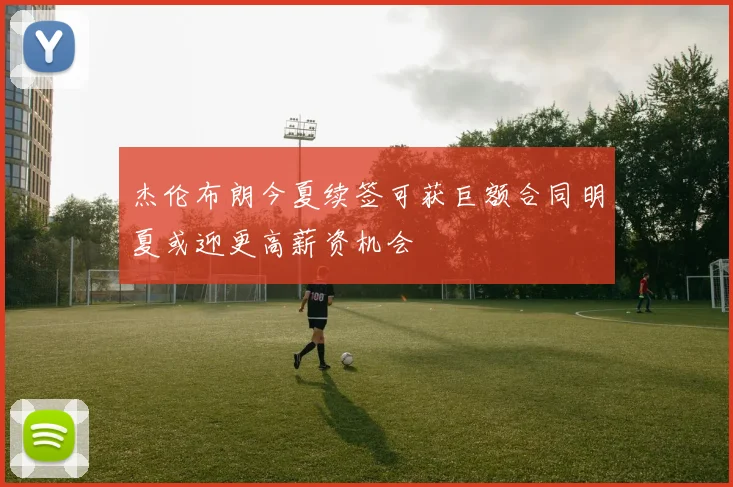 杰伦布朗今夏续签可获巨额合同明夏或迎更高薪资机会