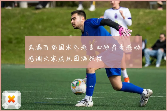 武磊百场国家队感言回顾首秀感动感谢大家成就圆满旅程